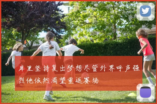 库里坚持复出梦想尽管外界呼声强烈他依然渴望重返赛场