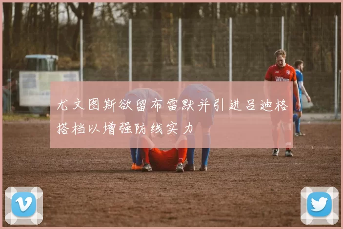 尤文图斯欲留布雷默并引进吕迪格搭档以增强防线实力